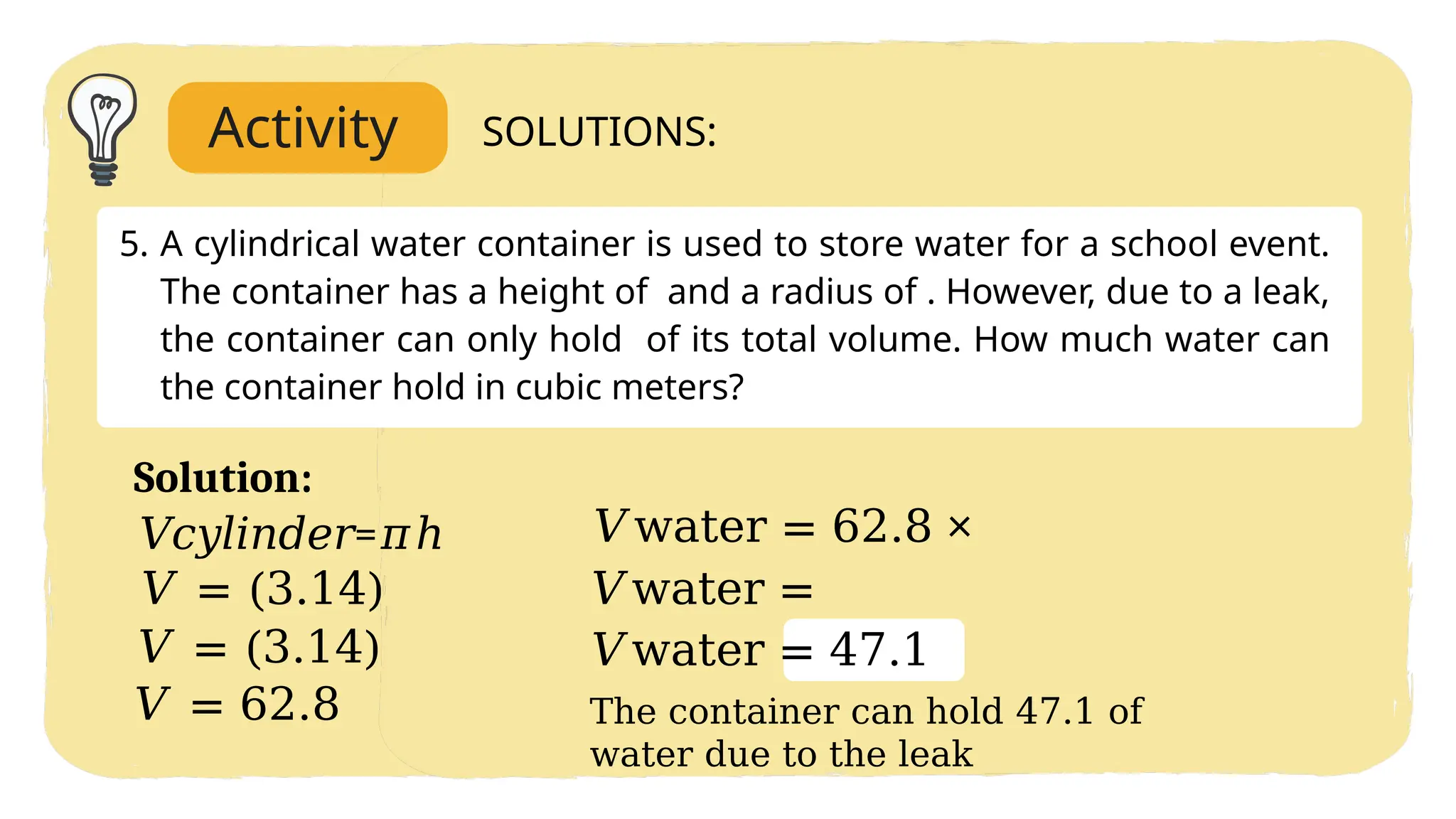 Activity SOLUTIONS:
5. A cylindrical water container is used to store water for a school event.
The container has a height of and a radius of . However, due to a leak,
the container can only hold of its total volume. How much water can
the container hold in cubic meters?
Solution:
The container can hold 47.1 of
water due to the leak
𝑉𝑐𝑦𝑙𝑖𝑛𝑑𝑒𝑟=𝜋ℎ
𝑉 = (3.14)
𝑉 = (3.14)
𝑉 = 62.8
𝑉water = 62.8 ×
𝑉water =
𝑉water = 47.1
 