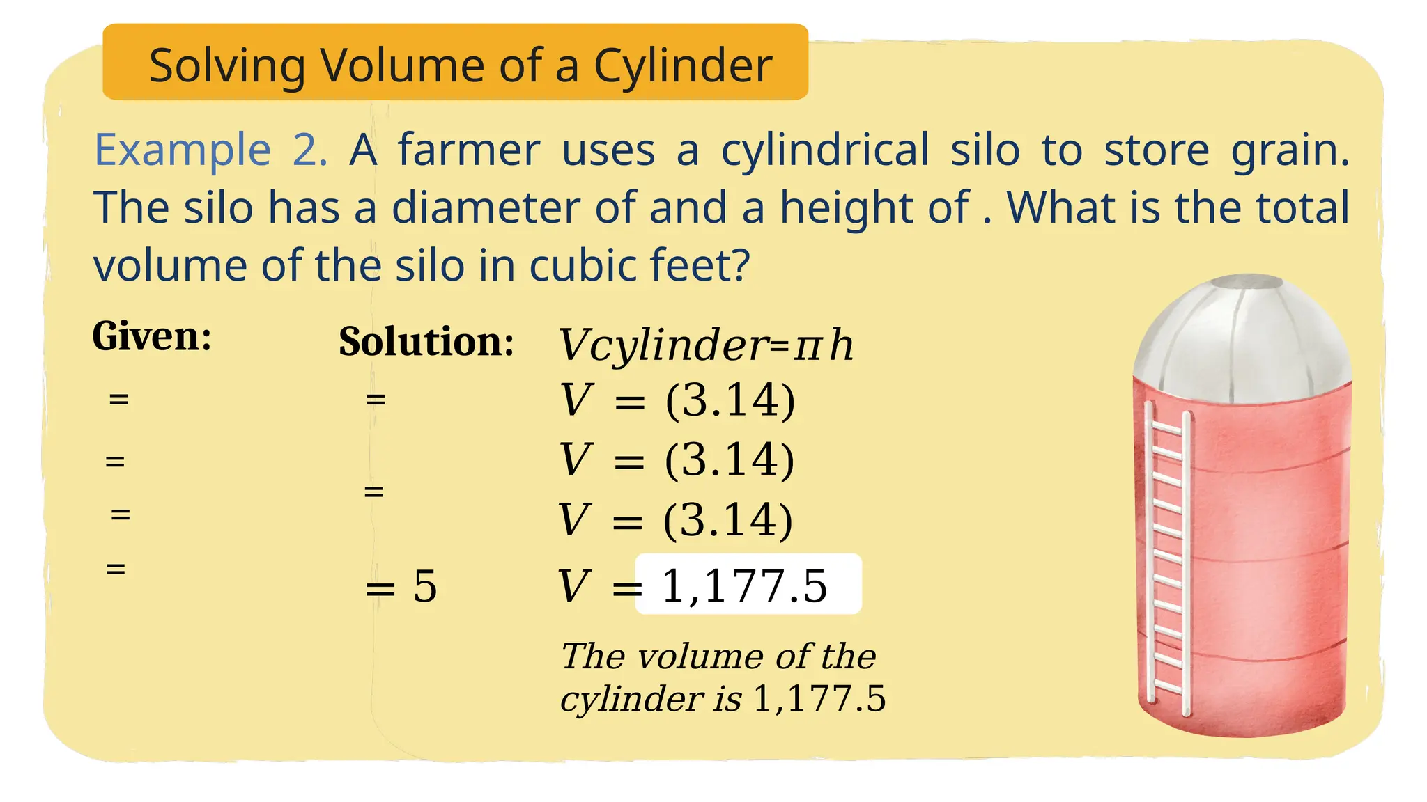 Solving Volume of a Cylinder
Example 2. A farmer uses a cylindrical silo to store grain.
The silo has a diameter of and a height of . What is the total
volume of the silo in cubic feet?
𝑉𝑐𝑦𝑙𝑖𝑛𝑑𝑒𝑟=𝜋ℎ
𝑉 = (3.14)
𝑉 = (3.14)
𝑉 = (3.14)
𝑉 = 1,177.5
Solution:
The volume of the
cylinder is 1,177.5
=
=
=
Given:
=
=
= 5
=
 