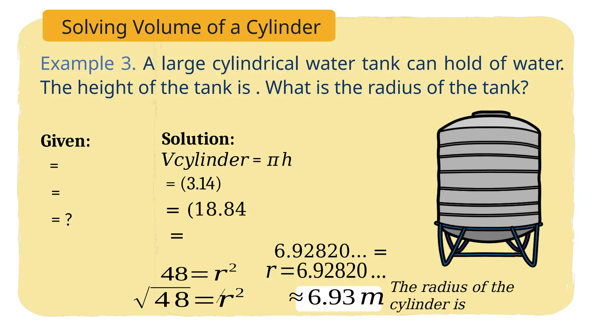 Solving Volume of a Cylinder
Example 3. A large cylindrical water tank can hold of water.
The height of the tank is . What is the radius of the tank?
Solution:
Given:
= ?
=
=
= (3.14)
= (18.84
=
𝑟=6.92820...
The radius of the
cylinder is
√ 4 8=𝑟2
48=𝑟2
6.92820… =
𝑉𝑐𝑦𝑙𝑖𝑛𝑑𝑒𝑟 = 𝜋ℎ
≈ 6.93 𝑚
 
