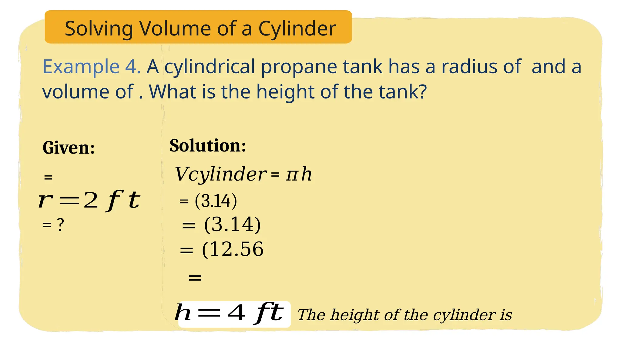 Solving Volume of a Cylinder
Example 4. A cylindrical propane tank has a radius of and a
volume of . What is the height of the tank?
Solution:
Given:
𝑟 =2 𝑓 𝑡
=
= ?
𝑉𝑐𝑦𝑙𝑖𝑛𝑑𝑒𝑟 = 𝜋ℎ
= (3.14)
= (3.14)
= (12.56
=
h=4 𝑓𝑡 The height of the cylinder is
 