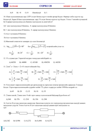 MATH-800                                                     СОРИЛ 28                            ЖИШИГ ДААЛГАВАР


           A) 4         B) −4         C) 0           D)шийдгүй               E) 1

10. I банк хадгаламжиндаа сард 1, 05 % өгдөг бөгөөд хүүгээ энгийн аргаар боддог. Өөрөөр хэлбэл хүүгээс хүү
боддоггүй. Харин II банк хадгаламжиндаа сард 1 % өгдөг бөгөөд хүүнээс хүү боддог. Тэгвэл 1 жилийн хугацаатай
ба 6 сараар хадгалуулахад аль банкинд хадгалуулах нь ашигтай вэ?

A) 1 жил хадгалуулахад I банкинд, 6 сараар хадгалуулахад II банкинд

B) 1 жил хадгалуулахад II банкинд, 6 сараар хадгалуулахад I банкинд

C) Аль ч хугацаанд II банкинд

D) Аль ч хугацаанд I банкинд

E) Мөнгөний хэмжээнээс хамаарах тул олох боломжгүй.

11. log    3− 2   (          )
                      10 + 3 = 8b6        бол    3   log   10 −3   (          )
                                                                       3 + 2 илэрхийллийн утгыг ол.

              1                                  1                                      1
       A)                B) 2b2         C) −                   D) −2b 2           E)
             2b2                                2b 2                                   2b 4

12. 11 -д хуваагддаг 3 оронтой натурал тоонуудын нийлбэрийг ол.

       A) 44550              B) 44000           C) 45100                D) 494550             E) 44350

13. 2 cos 2 x − 3cos x − 2 > 0 тэнцэтгэлбишийг бод.

              π          5π                          π               5π                       2π        4π        
       A)  −    + 2π k ;    + 2π k             B)  + 2π k ;   + 2π k                      C)    + 2π k ;   + 2π k 
              6           6                       6         6                                 3          3        

              π          7π                                          π           5π          
       D)  −    + 2π k ;    + 2π k                               E)  + 2π k ;   + 2π k 
              6           6                                         3         3        

14. Тэгш өнцөгт параллелопепидийн урт,өргөн,өндөр нь харгалзан геометр прогрессийн дараалсан 3 гишүүн
болдог. Хэрэв параллелопепидийн суурийн талбай 75 ,гүйцэт гадаргуун талбай 1950 бол өндрийг ол.

           A) 45         B) 20         C) 15           D) 10            E) 55

15. 2 ижил шагай, 2 ижил шоо 4 -ийг зэрэг хаяхад хэдэн ялгаатай байдлаар бууж болох вэ?

    A) 360            B) 576      C) 210             D) 336             E) 288

16. I цэгээс II цэг рүү цахилгаан дамжуулав. Цахилгаан сүлжээн дэх эсэргүүцлүүдээр цахилгаан саадгүй дамжих
магадлалыг үзүүлэв. Тэгвэл I цэгээс II цэгт цахилгаан саадгүй дамжин ирэх магадлалыг ол.
0,9

                       0,8

                                                               0, 7

A) 0,342          B) 0,994           C) 0, 272             D) 0, 494          E) 0, 272



2                                                                                                                   ИНТЕГРАЛ СУРГАЛТ
 