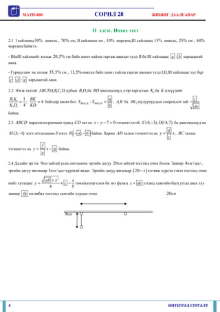 MATH-800                                  СОРИЛ 28                     ЖИШИГ ДААЛГАВАР


                                                   II хэсэг. Нөхөх тест
2.1 I хайлшны 30% никель , 70% зэс, II хайлшны зэс , 10% марганц,III хайлшны 15% никель, 25% зэс , 60%
марганц байжээ.

- IIбаIII хайлшийг хольж 20,5% зэс байх шинэ хайлш гаргаж авахын тулд II ба III хайлшаас a : b харьцаатай
авна.

- Гурвууланг нь хольж 35,5% зэс , 13,5% никель байх шинэ хайлш гарган авахын тулд I,II,III хайлшаас тус бүр
c : d : e харьцаатай авна.

2.2 Нэгж талтай ABCDA1 B1C1 D1 кубын B1 D1 ба BD диагоналиуд дээр харгалзан K1 ба K цэгүүдийг

B1 K1 1 BK                                             a                                                c
     = ;   = 4 байхаар авсан бол S BB1K1K : S BB1D1D =   , A1 K ба AK1 шулуунуудын хоорондох зай
K1 D1 4 KD                                             b                                                de
байна.

2.3 ABCD параллелограммын хувьд CD тал нь x − y − 7 = 0 тэгшитгэлтэй. C (4; −3), D(14;7) ба диагоналиуд нь

                                        (      )
M (3; −1) цэгт огтлолцоно.Тэгвэл B − a ; − b байна. Харин AD талын тэгшитгэл нь y =
                                                                                         d
                                                                                         c
                                                                                           x , BC талын

                    f
тэгшитгэл нь y =        x − g байна.
                    e

2.4 Далайн эргээс 9км зайтай усан онгоцноос эргийн дагуу 20 км зайтай тосгонд очих болов. Завиар 4км / цаг ,
эргийн дагуу явганаар 5км / цаг хурдтай явдаг. Эргийн дагуу явганаар ( 20 − x ) км явж хүрсэн гэвэл тосгонд очих

                        ab + x 2      x
нийт хугацааг y =                + c − томъёогоор олох ба энэ функц x = de утганд хамгийн бага утгаа авах тул
                          4           5
завиар fg км явбал тосгонд хамгийн хурдан очно.                                          20км



                                  9км




4                                                                                         ИНТЕГРАЛ СУРГАЛТ
 