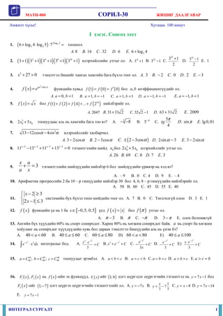 MATH-800 СОРИЛ-30 ЖИШИГ ДААЛГАВАР
ИНТЕГРАЛ СУРГАЛТ 1
Амжилт хүсье! Хугацаа 100 минут
I хэсэг. Сонгох тест
1. ( ) 72 log 2
5 26 log 4 log 5 7 ⋅
+ ⋅ ⋅ = тооцоол.
5. 8 . 16 . 32 . 6 . 6 log 4A B C D E +
2. ( )( )( )( )( )2 4 8 16
3 1 3 1 3 1 3 1 3 1+ + + + + илэрхийллийн утгыг ол. A. 32
3 1+ B. 32
3 1− C.
32
3 1
2
+
D.
32
3 1
2
− E. 1
3.
3
27 0x + > тэнцэтгэл бишийг хангах хамгийн бага бүхэл тоог ол. . 3A . 2B − . 0C . 2D . 3E −
4. ( )
2
1ax bx
f x e + +
= функцийн хувьд ( ) ( ) ( )1 0 0f f f ′= = бол ,a b коэффициентүүдийг ол.
. 0, 1A a b= = . 1, 1B a b= = − . 1, 1C a b= = . 1, 1D a b= − = − . 1, 1E a b= − =
5. ( )f x x= бол ( ) ( ) ( ) ( )10
1 2 4 ... 2f f f f+ + + + нийлбэрийг ол.
. 2047A . 31 31 2B + . 32 2 1C − . 63 31 2D + . 2009E
6. 3
0 02 5x x+ тоонуудаас аль нь хамгийн бага тоо вэ? A. 3
8− − B. 5 π−
C.
5
4
tg
π
. sinD π . lg0,01E
7. 2
13 12cos 4sinα α− − илэрхийллийг хялбарчил.
. 3 2cosA α− . 2 3cosB α− ( ). 2 3cosC α± − . 2sin 3D α − . 3 2sinE α−
8. 2 2 3 3
11 13 11 13 0x x x x− − − −
− + + = тэгшитгэлийн шийд 0x бол 3
0 02 5x x+ илэрхийллийг утгыг ол.
. 26 . 69 . 0 . 7 . 3A B C D E
9. 3
x a
a x
+ = тэгшитгэлийн шийдүүдийн нийлбэр 6 бол шийдүүдийн үржвэр нь хэд вэ?
A. – 9 B. 0 C. 4 D. 9 E. – 4
10. Арифметик прогрессийн 2 ба 10 – р гишүүдийн нийлбэр 30 бол 4, 6, 8 – р гишүүдийн нийлбэрийг ол.
A. 50 B. 60 C. 45 D. 55 E. 40
11.
2 3
2 1 3
x
x
 − ≥

− ≤
системийн бүх бүхэл тоон шийдийн тоог ол. A. 7 B. 0 C. Төгсгөлгүй олон D. 3 E. 1
12. ( )f x функцийн үе нь 1 ба [ ]0,5; 0,5x ∈ − үед ( )f x x= бол ( )f π утгыг ол.
A. 3π − B. π C. π− D. 3 π− E. олох боломжгүй
13. Ангийн бүх хүүхдийн 60% нь спорт сонирхдог. Харин 80% нь хөгжим сонирхдог байв. a нь спорт ба хөгжим
хоёуланг нь сонирхдог хүүхдүүдийн хувь бол дараах тэнцэтгэл бишүүдийн аль нь үнэн бэ?
А. 40 60a< < B. 40 60a≤ ≤ C. 60 80a≤ ≤ D) 60 80a< < E) 40 100a≤ ≤
14.
3
2x
e x dx−
⋅∫ интегралыг бод. А.
3
3
3
x
x e
C
−
⋅
+ B.
3
3 x
x e C−
+ + C.
3
3
x
e
C
x
−
− + D.
3
3
x
e
C
−
− + E)
3
3
x
x e
C
−
⋅
+
15. 44 45 46
90 90 90; ;a C b C c C= = = тоонуудыг эрэмбэл. A. a b c< < B. a c b= < C. a b c= = D. a b c> > E. a c b> =
16. ( ) ( )1 2,F x F x нь ( )f x -ийн эх функцүүд. ( )1F x -ийг ( )1; 6 цэгт шүргэдэг шүргэгчийн тэгшитгэл нь 7 1y x= − бол
( )2F x -ийг ( )1; 7− цэгт шүргэх шүргэгчийн тэгшитгэлийг ол. A. 7y x= − B. 1
7
7 7
x
y = − C. 8y x= − D. 7 14y x= −
E. 7 1y x= −
 