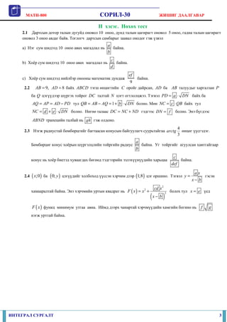 MATH-800 СОРИЛ-30 ЖИШИГ ДААЛГАВАР
ИНТЕГРАЛ СУРГАЛТ 3
II хэсэг. Нөхөх тест
2.1 Дартсын дотор талын дугуйд оновол 10 оноо, дунд талын цагирагт оновол 5 оноо, гадна талын цагирагт
оновол 3 оноо авдаг байв. Тоглогч дартсын самбарыг заавал онодог гэж үзвэл
a) Нэг сум шидээд 10 оноо авах магадлал нь
a
b
байна.
b) Хоёр сум шидээд 10 оноо авах магадлал нь
c
d
байна.
c) Хоёр сум шидээд нийлбэр онооны математик дундаж
9
ef
байна.
2.2 9,AB = 8AD = байх ABCD тэгш өнцөгтийн C оройг дайрсан, AD ба AB талуудыг харгалзан P
ба Q цэгүүдээр шүргэх тойрог DC талтай N цэгт огтлолцжээ. Тэгвэл PD a DN= ⋅ байх ба
AQ AP AD PD= = − тул 1QB AB AQ b DN= − = + ⋅ болно. Мөн NC c QB= ⋅ байх тул
NC d e DN= + ⋅ болно. Нөгөө талаас DC NC ND= + гэдгээс DN f= болно. Энэ бүгдээс
ABND трапецийн талбай нь gh гэж олдоно.
2.3 Нэгж радиустай бөмбөрцгийг багтаасан конусын байгуулагч суурьтайгаа
4
3
arctg өнцөг үүсгэдэг.
Бөмбөрцөг конус хоёрын шүргэлцлийн тойргийн радиус
a
b
байна. Уг тойргийг агуулсан хавтгайгаар
конус нь хоёр биетэд хуваагдах бөгөөд тэдгээрийн эзлэхүүнүүдийн харьцаа
c
def
байна.
2.4 ( );0x ба ( )0; y цэгүүдийг холбоход үүссэн хэрчим дээр ( )1;8 цэг оршино. Тэгвэл
a x
y
x b
=
−
гэсэн
хамааралтай байна. Энэ хэрчмийн уртын квадрат нь ( )
( )
2
2
2
cd x
F x x
x b
= +
−
болох тул x e= үед
( )F x функц минимум утгаа авна. Иймд дээрх чанартай хэрчмүүдийн хамгийн богино нь f g
нэгж урттай байна.
 