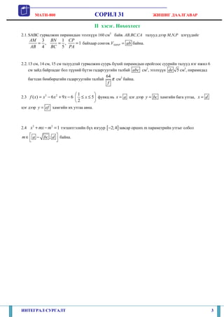 MATH-800 СОРИЛ 31 ЖИШИГ ДААЛГАВАР
ИНТЕГРАЛ СУРГАЛТ 3
II хэсэг. Нөхөхтест
2.1.SABC гурвалжин пирамидын эзэлхүүн 160 см3
байв. AB,BC,CA талууд дээр M,N,P цэгүүдийг
3 1
, , 1
4 5
AM BN CP
AB BC PA
= = = байхаар сонгов. SMNPV ab= байна.
2.2.13 см, 14 см, 15 см талуудтай гурвалжин суурь бүхий пирамидын оройгоос суурийн талууд нэг ижил 6
см зайд байрладаг бол түүний бүтэн гадаргуугийн талбай abc см2
, эзэлхүүн 5de см3
, пирамидад
багтсан бөмбөрцгийн гадаргуугийн талбай
64
f
π см2
байна.
2.3 3 2
( ) 6 9 6f x x x x= − + −
1
5
2
x
 
≤ ≤ 
 
функц нь x a= цэг дээр y bc= хамгийн бага утгаа, x d=
цэг дээр y ef= хамгийн их утгаа авна.
2.4
2 2
1x mx m+ − = тэгшитгэлийн бүх язгуур [ ]2;4− завсар орших m параметрийн утгыг олбол
;m a bc d ∈ −
  
байна.
 