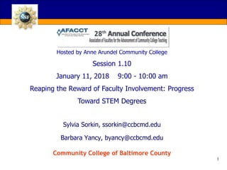 AFACCT ‘18 Conference
Hosted by Anne Arundel Community College
Session 1.10
January 11, 2018 9:00 - 10:00 am
Reaping the Reward of Faculty Involvement: Progress
Toward STEM Degrees
1
Sylvia Sorkin, ssorkin@ccbcmd.edu
Barbara Yancy, byancy@ccbcmd.edu
Community College of Baltimore County
 