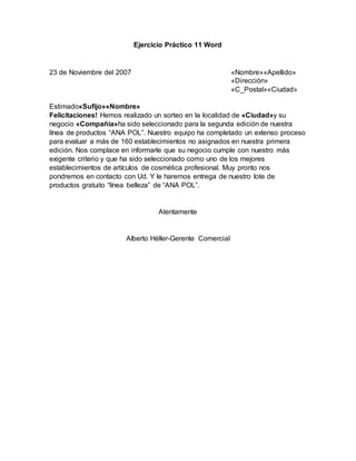 Ejercicio Práctico 11 Word
23 de Noviembre del 2007 «Nombre»«Apellido»
«Dirección»
«C_Postal»«Ciudad»
Estimado«Sufijo»«Nombre»
Felicitaciones! Hemos realizado un sorteo en la localidad de «Ciudad»y su
negocio «Compañía»ha sido seleccionado para la segunda edición de nuestra
línea de productos “ANA POL”. Nuestro equipo ha completado un extenso proceso
para evaluar a más de 160 establecimientos no asignados en nuestra primera
edición. Nos complace en informarle que su negocio cumple con nuestro más
exigente criterio y que ha sido seleccionado como uno de los mejores
establecimientos de artículos de cosmética profesional. Muy pronto nos
pondremos en contacto con Ud. Y le haremos entrega de nuestro lote de
productos gratuito “línea belleza” de “ANA POL”.
Atentamente
Alberto Héller-Gerente Comercial
 