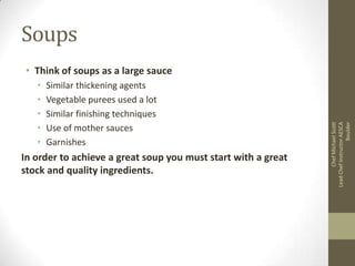 Soups
•
•
•
•
•

Similar thickening agents
Vegetable purees used a lot
Similar finishing techniques
Use of mother sauces
Garnishes

In order to achieve a great soup you must start with a great
stock and quality ingredients.

Chef Michael Scott
Lead Chef Instructor AESCA
Boulder

• Think of soups as a large sauce

 