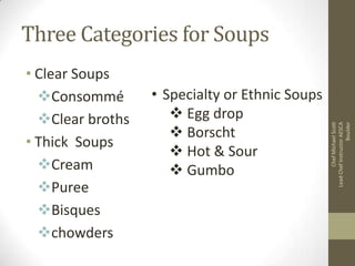 • Clear Soups
Consommé
Clear broths
• Thick Soups
Cream
Puree
Bisques
chowders

• Specialty or Ethnic Soups
 Egg drop
 Borscht
 Hot & Sour
 Gumbo

Chef Michael Scott
Lead Chef Instructor AESCA
Boulder

Three Categories for Soups

 