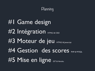 Planning
#1 Game design
#2 Intégration HTML5 & CSS3
#3 Moteur de jeu HTML5 & Javascript
#4 Gestion des scores PHP & MYSQL
#5 Mise en ligne GIT & Heroku
 