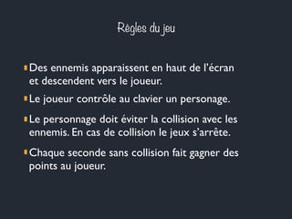 Règles du jeu
Des ennemis apparaissent en haut de l’écran
et descendent vers le joueur.
Le joueur contrôle au clavier un personage.
Le personnage doit éviter la collision avec les
ennemis. En cas de collision le jeux s’arrête.
Chaque seconde sans collision fait gagner des
points au joueur.
 