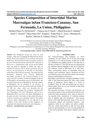 International Journal of Advanced Engineering, Management and Science (IJAEMS) [Vol-2, Issue-10, Oct- 2016]
Infogain Publication (Infogainpublication.com) ISSN : 2454-1311
www.ijaems.com Page | 1705
Species Composition of Intertidal Marine
Macroalgae inSan Francisco-Canaoay, San
Fernando, La Union, Philippines
Michael Prince N. Del Rosario1,2
, Vanessa Joy P. Gasat1,3
, Maria Rowena G. Zapanta1,4
,
Jonel V. Victoria1,5
,Mary Grace D.C. Empasis1
, Teddy Rose T. Teves1
, Marianne D.
Ruelos1
, Melrose N. Gabuco1
,Alma E. Nacua*1
1
No.2219 CM Recto Ave University of the East-Graduate School, Manila, Philippines
2
Lorma Colleges, San Fernando, La Union, Philippines
3
University of the Cordilleras, Baguio City, Benguet, Philippines
4
Philippine Coast Guard, Department of Transportation, Port Area, Manila, Philippines5
Our Lady of Fatima, City of San
Fernando, Pampanga, Philippines
*Corresponding Author: Alma E. Nacua PhD Email Id: almanacua@yahoo.com
Abstract—The Philippines occupy the north of coral
triangle, a huge area overlapping the Indian Ocean and the
Pacific Ocean, and is famous for its extremely rich marine
biodiversity. The taxonomical study of seaweeds started on
the year 1750 and towards the end of the 20th
century[1]. In
Ilocos Sur, a comprehensive study on the marine benthic
algae was made by Domingo in 1988.In this study, he
reported 103 species, with 91 species reported for the first
time for the province[2].As to this date, no taxonomical
study made in San Francisco-Canaoay. This study used site
description, Exhaustive Line Transect Method.The
macroalgae recorded in San Francisco-Canaoay in the
open area of the coastlines includeone genus&sevenspecies
of Phaeophyta, one genus&one species of Chlorophyta, and
one genus &nine species of Rhodophyta. The larger number
of Rhodophyta can be attributed to the presence of
abundant nutrients in the area and the luminosity of light of
35, 000 Lux value, which was favorable for the
photosynthetic macroalgae.The specimens identified,58%
were Phaeophyta, 34% were Chlorophyta, and 8% were
Rhodophyta.There were more red algaes (Rhodophyta) in
the open area due to the nature of these plant-like protists
to thrive in running water with many nutrients. The number
of brown algaes (phaeophyta) are not affected by the
conditions of the water because of their toughness as
compared to the aforementioned nature of red algaes[3].
Keyword— intertidal marine, macroalgae.
I. INTRODUCTION
San Francisco-Canaoay San Fernando, La Union
coordinates: 16° 36' 0" North, 120° 18' 0" East. The average
temperature is 27°C and the intensity of light was 35, 000
Lux valueduring the sampling period. It was high tide on
the date of August 27, 2016 and the area was experiencing
the southwest monsoon (habagat) on the day of collection.
The collection started at 0600 hours up to 1500 hours.
There werenumerous species of macroalgae along the
shoreline such asHalimeda stuposa, Halymenia durvillei,
and Halimeda stuposa.The specimens found were scattered
along the sand brought by strong waves.
Macroalgae (seaweeds) have ecological importance in local
folks of San Francisco-Canaoay.The folks collect certain
species of Sargassum (brown algae) as a source of
livelihood. These are dried and grinded and are used to
fertilize plants. Some use it as raw materials to make body
soaps and hand lotions.
The seaweeds Eucheuma, Gracilaria and Sargassum are
red-to-brown grasses of the sea that provide food for man.
Aside from being consumed as food, these are utilized as
raw materials in the manufacture of industrial products
such as alginate, agar and carrageenan. They contain
protein which help fight premature aging of the skin by
restructuring collagen and generating elasticity, skin
suppleness which in turn reduces and softens wrinkles.
They also contain beta-carotene to help slow skin aging,
treat acne and irritated skin, as well as eczema problems. It
is also used as detoxifier when eaten or applied to the skin
[4].
 