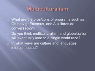 What are the pros/cons of programs such as
Grundtvig, Erasmus, and Auxiliares de
conversación?
Do you think multiculturalism and globalization
will eventually lead to a single world race?
In what ways are culture and languages
interconnected?
 
