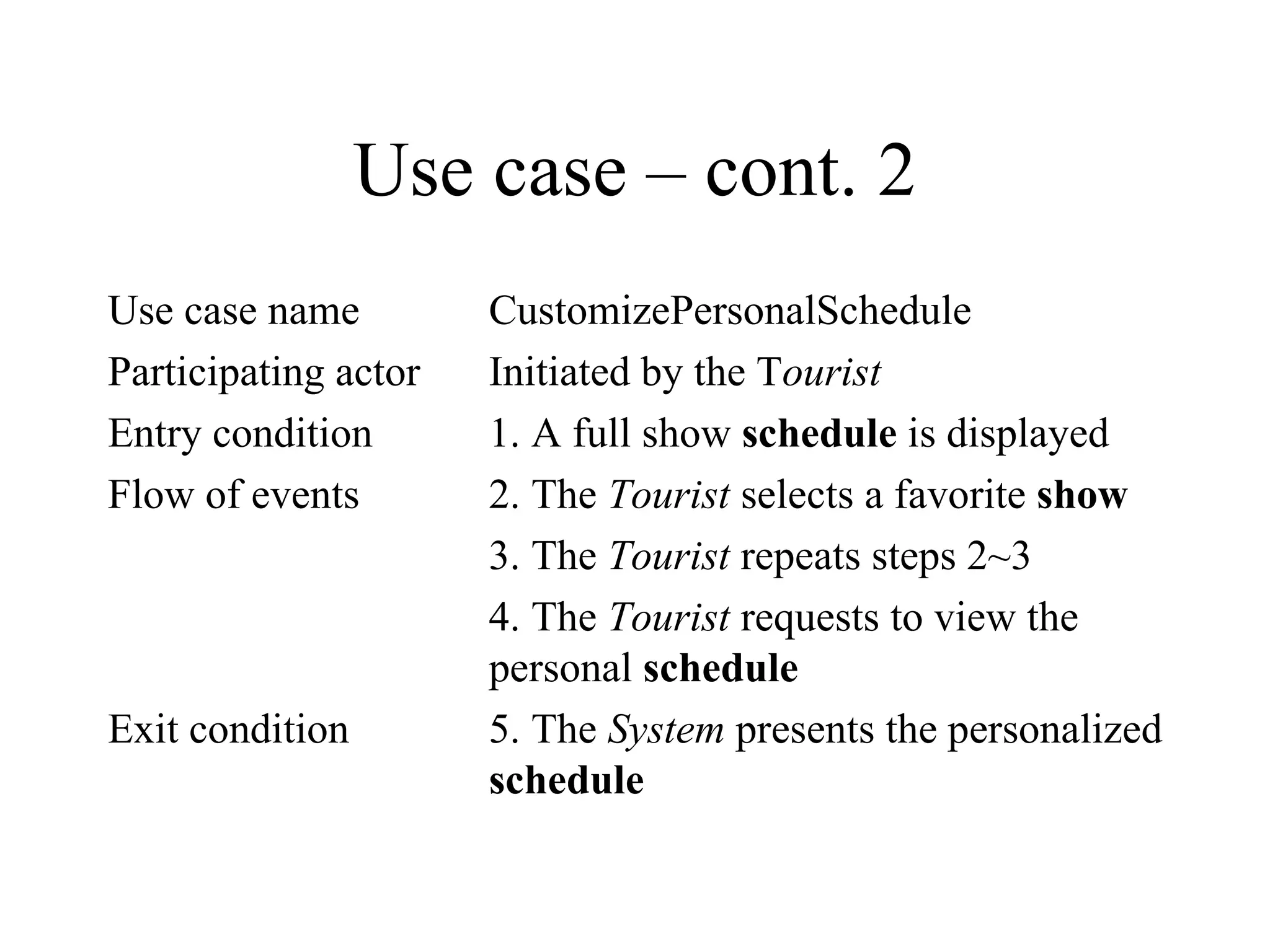 Use case – cont. 2 Use case name CustomizePersonalSchedule Participating actor Initiated by the T ourist Entry condition 1. A full show  schedule  is displayed Flow of events 2. The  Tourist  selects a favorite  show 3. The  Tourist  repeats steps 2~3 4. The  Tourist  requests to view the  personal  schedule Exit condition 5. The  System  presents the personalized  schedule 