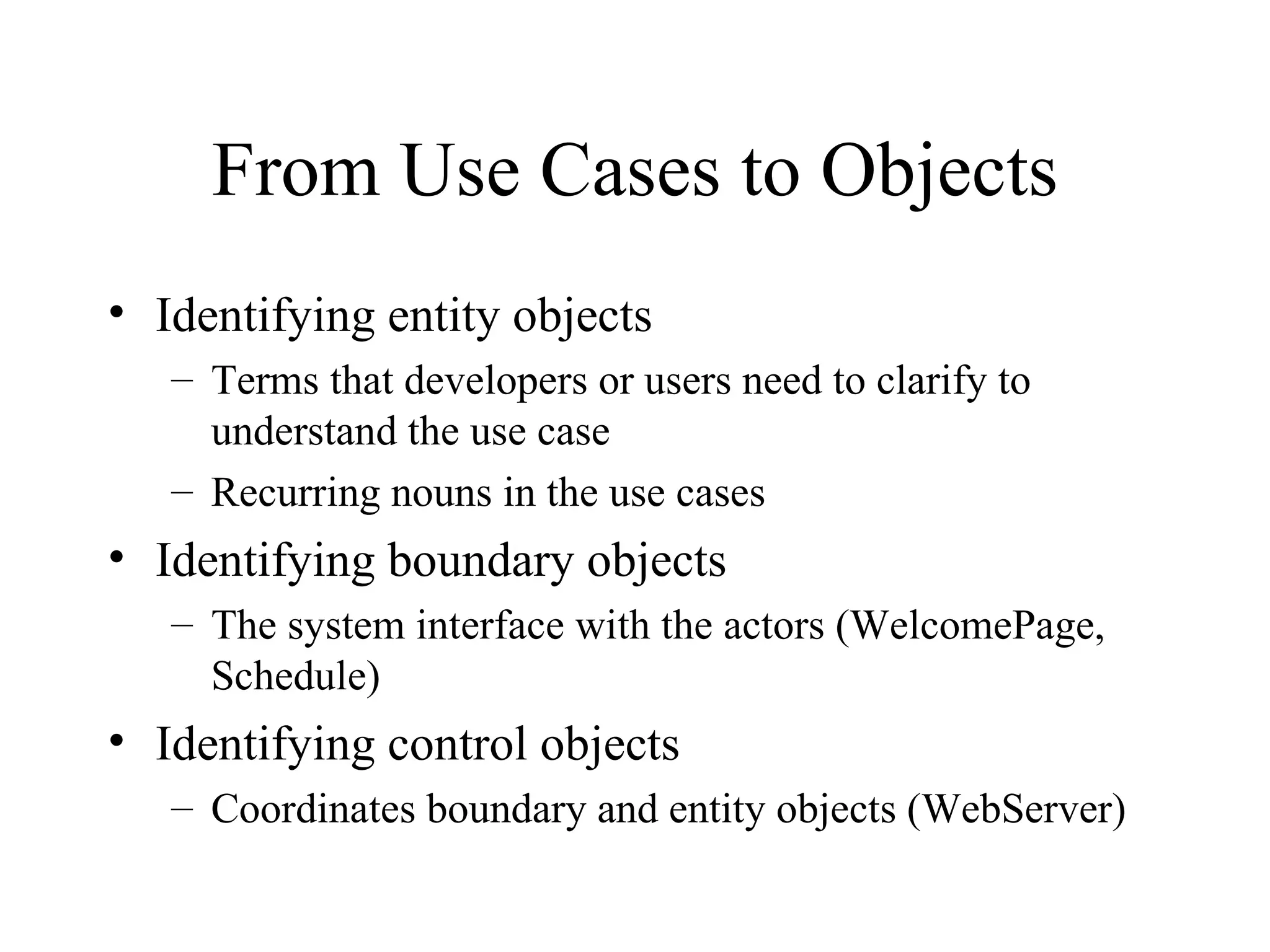 From Use Cases to Objects Identifying entity objects Terms that developers or users need to clarify to understand the use case Recurring nouns in the use cases Identifying boundary objects The system interface with the actors (WelcomePage, Schedule) Identifying control objects Coordinates boundary and entity objects (WebServer) 