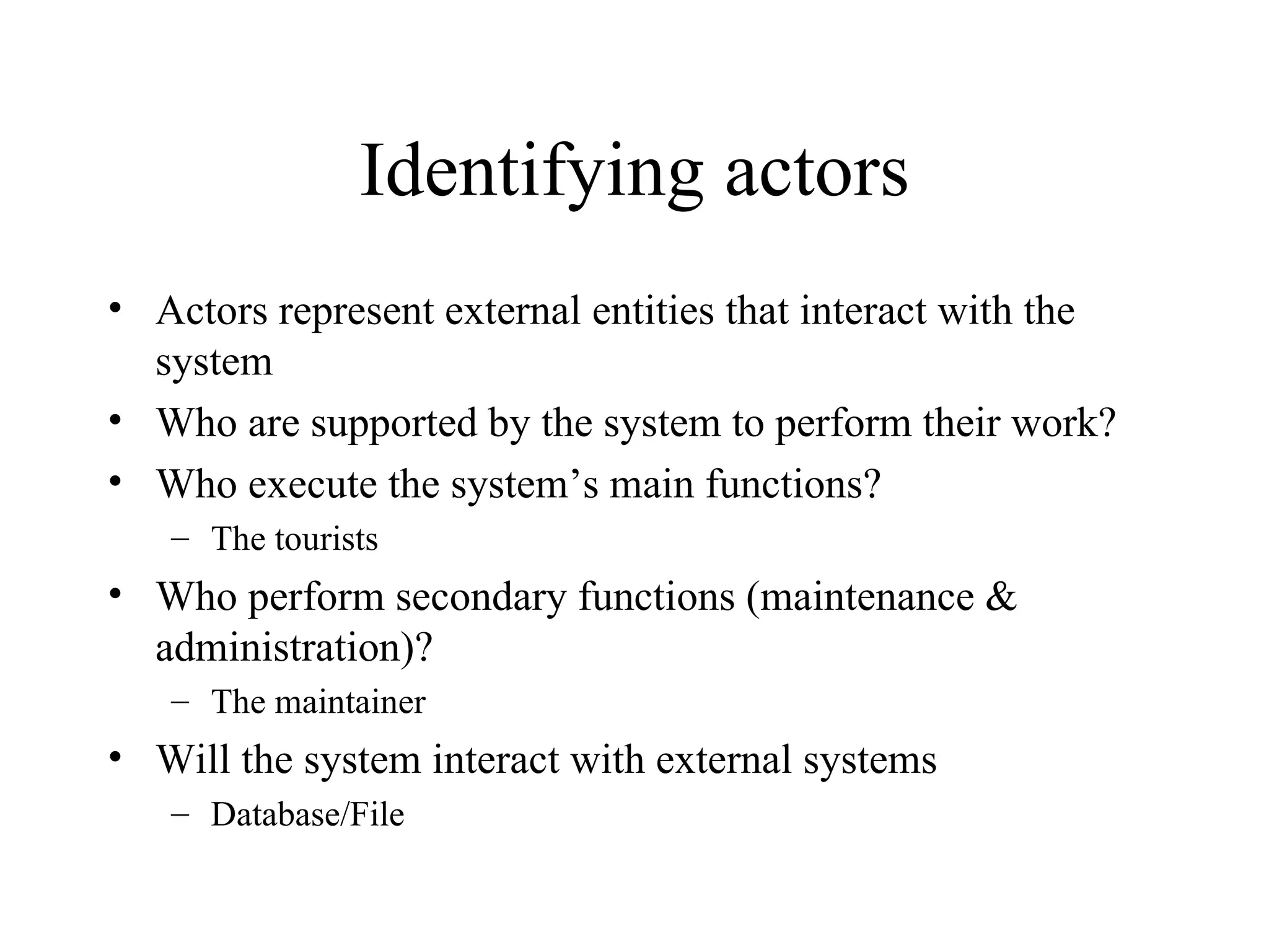 Identifying actors Actors represent external entities that interact with the system Who are supported by the system to perform their work? Who execute the system’s main functions? The tourists Who perform secondary functions (maintenance & administration)? The maintainer Will the system interact with external systems  Database/File 