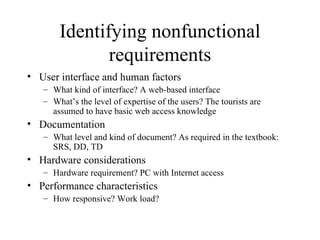 Identifying nonfunctional requirements User interface and human factors What kind of interface? A web-based interface   What’s the level of expertise of the users? The tourists are assumed to have basic web access knowledge Documentation What level and kind of document? As required in the textbook: SRS, DD, TD Hardware considerations Hardware requirement? PC with Internet access Performance characteristics How responsive? Work load? 