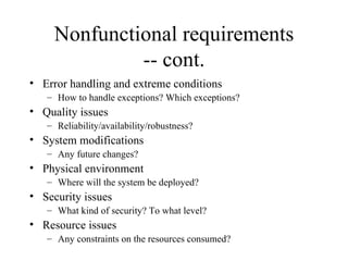 Nonfunctional requirements -- cont. Error handling and extreme conditions How to handle exceptions? Which exceptions? Quality issues Reliability/availability/robustness? System modifications Any future changes? Physical environment Where will the system be deployed? Security issues What kind of security? To what level? Resource issues Any constraints on the resources consumed?  