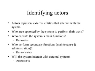 Identifying actors Actors represent external entities that interact with the system Who are supported by the system to perform their work? Who execute the system’s main functions? The tourists Who perform secondary functions (maintenance & administration)? The maintainer Will the system interact with external systems  Database/File 