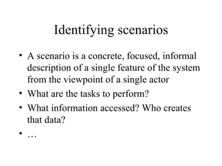 Identifying scenarios A scenario is a concrete, focused, informal description of a single feature of the system from the viewpoint of a single actor What are the tasks to perform? What information accessed? Who creates that data? … 