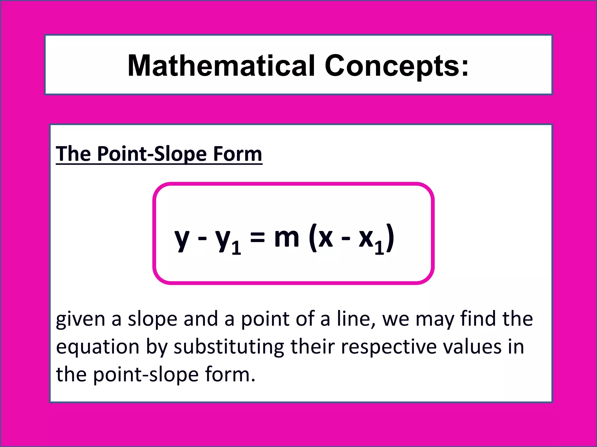 Mathematical Concepts:
The Point-Slope Form
given a slope and a point of a line, we may find the
equation by substituting their respective values in
the point-slope form.
y - y1 = m (x - x1)
 
