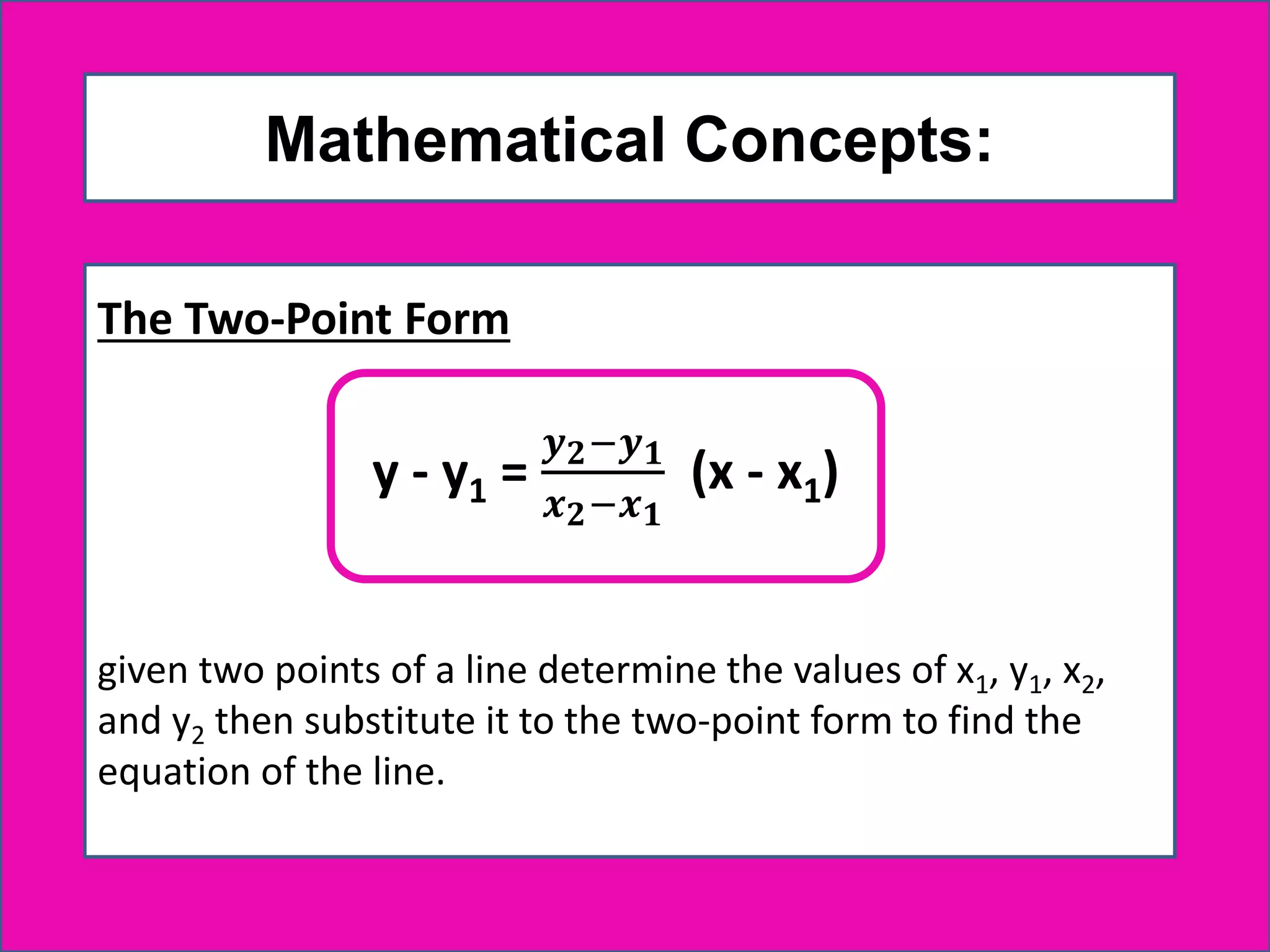Mathematical Concepts:
The Two-Point Form
given two points of a line determine the values of x1, y1, x2,
and y2 then substitute it to the two-point form to find the
equation of the line.
y - y1 =
𝒚 𝟐−𝒚 𝟏
𝒙 𝟐−𝒙 𝟏
(x - x1)
 