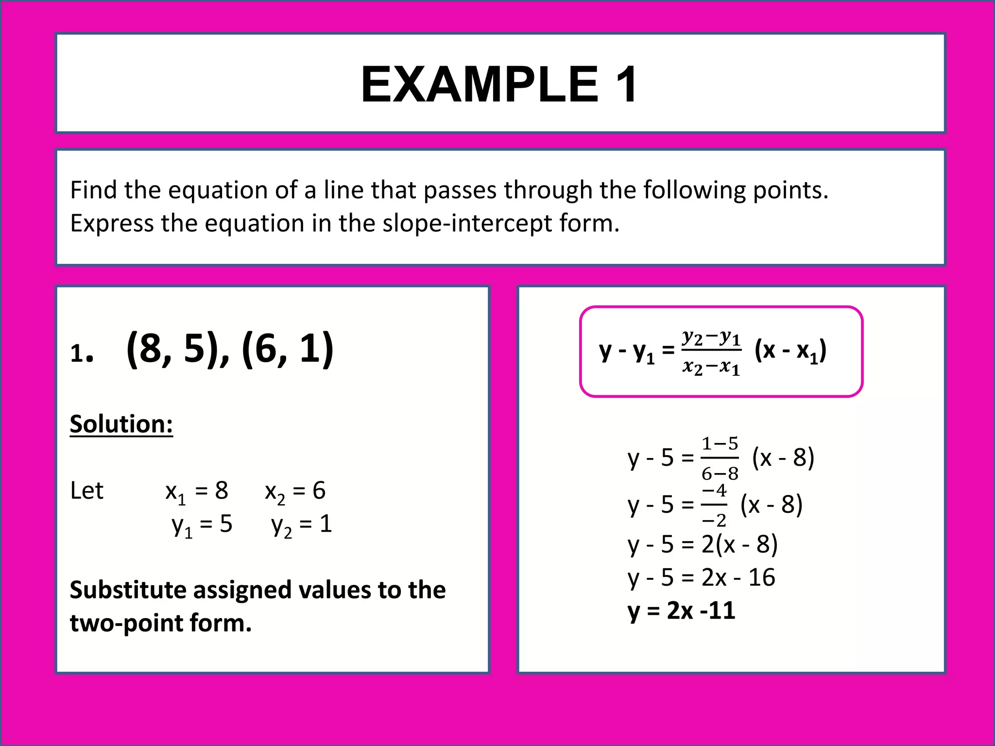 EXAMPLE 1
1. (8, 5), (6, 1)
Solution:
Let x1 = 8 x2 = 6
y1 = 5 y2 = 1
Substitute assigned values to the
two-point form.
Find the equation of a line that passes through the following points.
Express the equation in the slope-intercept form.
y - 5 =
1−5
6−8
(x - 8)
y - 5 =
−4
−2
(x - 8)
y - 5 = 2(x - 8)
y - 5 = 2x - 16
y = 2x -11
y - y1 =
𝒚 𝟐−𝒚 𝟏
𝒙 𝟐−𝒙 𝟏
(x - x1)
 