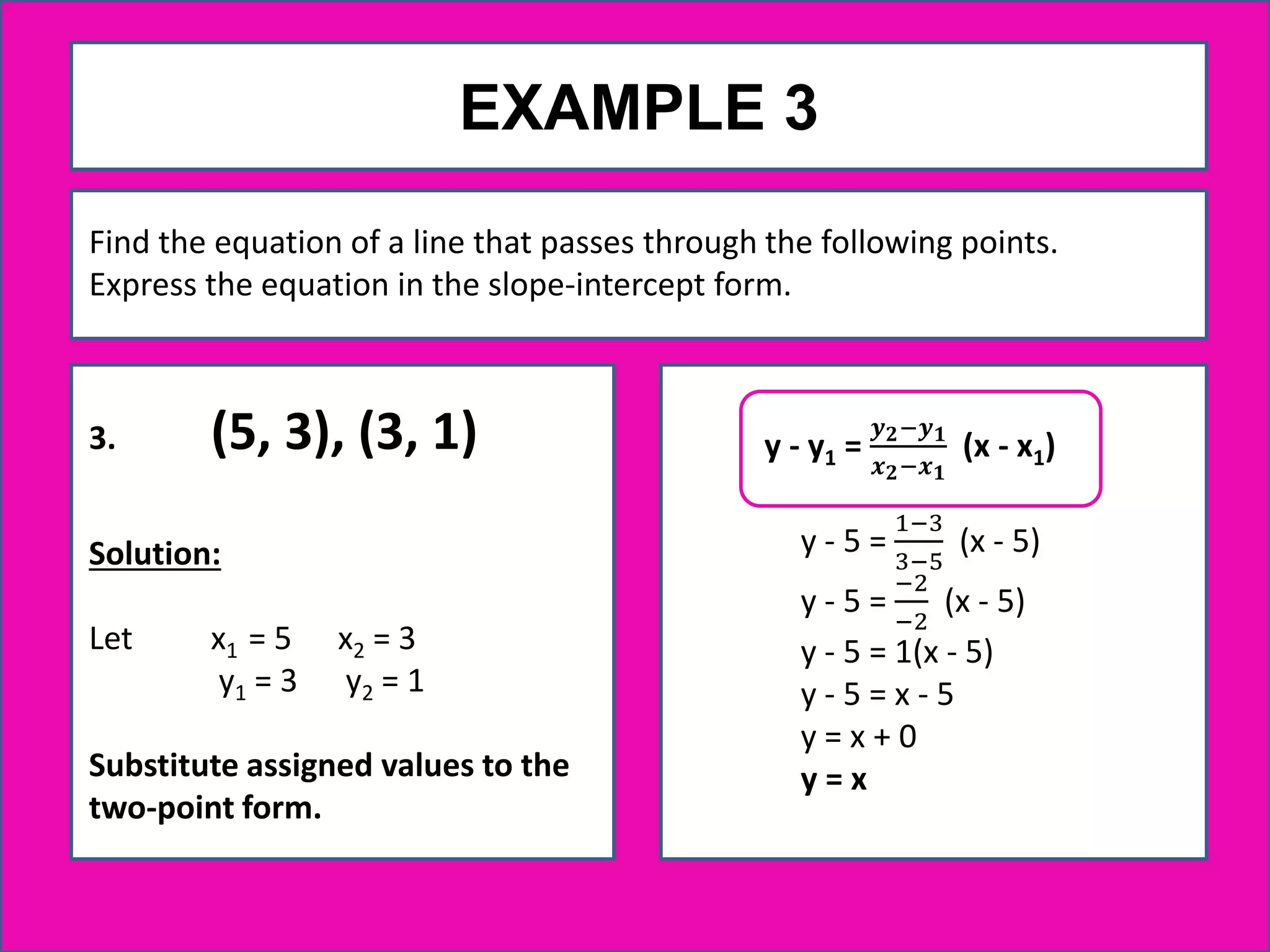 EXAMPLE 3
3. (5, 3), (3, 1)
Solution:
Let x1 = 5 x2 = 3
y1 = 3 y2 = 1
Substitute assigned values to the
two-point form.
Find the equation of a line that passes through the following points.
Express the equation in the slope-intercept form.
y - 5 =
1−3
3−5
(x - 5)
y - 5 =
−2
−2
(x - 5)
y - 5 = 1(x - 5)
y - 5 = x - 5
y = x + 0
y = x
y - y1 =
𝒚 𝟐−𝒚 𝟏
𝒙 𝟐−𝒙 𝟏
(x - x1)
 