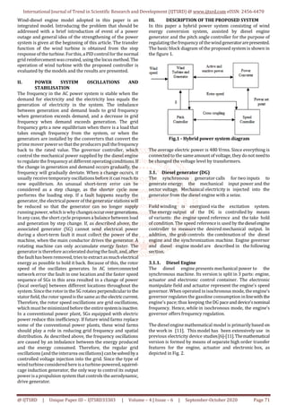 International Journal of Trend in Scientific Research and Development (IJTSRD) @ www.ijtsrd.com eISSN: 2456-6470
@ IJTSRD | Unique Paper ID – IJTSRD33303 | Volume – 4 | Issue – 6 | September-October 2020 Page 71
Wind-diesel engine model adopted in this paper is an
integrated model. Introducing the problem that should be
addressed with a brief introduction of event of a power
outage and general idea of the strengthening of the power
system is given at the beginning of this article. The transfer
function of the wind turbine is obtained from the step
response ofthe turbine. Forthis,a PIDcontrolfor the normal
grid reinforcementwascreated, using the locusmethod. The
operation of wind turbine with the proposed controller is
evaluated by the models and the results are presented.
II. POWER SYSTEM OSCILLATIONS AND
STABILISATION
The frequency in the AC power system is stable when the
demand for electricity and the electricity loss equals the
generation of electricity in the system. The imbalance
between generation and demand leads to grid frequency
when generation exceeds demand, and a decrease in grid
frequency when demand exceeds generation. The grid
frequency gets a new equilibrium when there is a load that
takes enough frequency from the system, or when the
generators are installed by the converters that convert the
primemover powerso that the producers pull thefrequency
back to the rated value. The governor controller, which
control the mechanical power supplied by the diesel engine
to regulate the frequencyat different operatingconditions.If
the change in generation and demand occurs gradually, the
frequency will gradually deviate. When a change occurs, it
usually receive temporary oscillations before itcan reach its
new equilibrium. An unusual short-term error can be
considered as a step change, as the shorter cycle now
performs the loading step. If a fault happens nearby the
generator, the electrical power of the generator stationswill
be reduced so that the generator can no longer supply
runningpower, whichiswhychangesoccurovergenerations.
In any case, the short cycle proposes a balance between load
and generation by step change. If, as described above, the
associated generator (SG) cannot send electrical power
during a short-term fault it must collect the power of the
machine, when the main conductor drives the generator. A
rotating machine can only accumulate energy faster. The
generatoris therefore accelerated duringthefault,and, after
the faulthasbeen removed, tries to extractasmuchelectrical
energy as possible to hold it back. Because of this, the rotor
speed of the oscillates generates. In AC interconnected
network error the fault in one location and the faster speed
sequence of SGs in this area resulted in a change of power
(local overlap) between different locations throughout the
system. Sincethe rotorin the SG rotates perpendicularto the
statorfield, the rotor speedisthe sameas the electriccurrent.
Therefore, the rotor speed oscillations are grid oscillations,
whichmustbeminimizedbefore the entiresystemisinactive.
In a conventional power plant, SGs equipped with electric
power reduce this inefficiency. If future wind farms replace
some of the conventional power plants, these wind farms
should play a role in reducing grid frequency and spatial
distribution. As described above, the frequency oscillations
are caused by an imbalance between the energy produced
and the energy consumed. Therefore, the regular grid
oscillations (andtheinterarea oscillations)canbesolvedbya
controlled voltage injection into the grid. Since the type of
wind turbineconsideredhere isa turbine-powered,squirrel-
cage induction generator, the only way to control its output
powerisa propulsion systemthatcontrols theaerodynamic,
drive generator.
III. DESCRIPTION OF THE PROPOSED SYSTEM
In this paper a hybrid power system consisting of wind
energy conversion system, assisted by diesel engine
generator and the pitch angle controller for the purpose of
regulating thefrequency of thewindgeneratorarepresented.
The basic block diagram of the proposed system is shown in
the figure 1.
Fig.1 - Hybrid power system diagram
The average electric power is 480 Vrms. Since everything is
connected tothe sameamount of voltage, they donot needto
be changed the voltage level by transformers.
3.1. Diesel generator (DG)
The synchronous generator calls for two inputs to
generate energy: the mechanical input power and the
sector voltage. Mechanical electricity is injected into the
generator from the diesel engine with a seize.
Field winding is energized via the excitation system.
The energy output of the DG is controlled by means
of variants: the engine speed reference and the take hold
of condition. The speed referenceis used by thedieselengine
controller to measure the desired mechanical output. In
addition, the grab controls the combination of the diesel
engine and the synchronization machine. Engine governor
and diesel engine model are described in the following
section.
3.1.1. Diesel Engine
The diesel engine presents mechanical power to the
synchronous machine. Its version is split in 3 parts: engine,
actuator and electronic control container. The electronic
manipulate field and actuator represent the engine's speed
governor. When operated inisochronous mode, the engine's
governor regulates the gasoline consumption inlinewith the
engine's pace;thus keeping theDG paceand device'snominal
frequency. Hence, while in isochronous mode, the engine's
governor offers frequency regulation.
The diesel enginemathematical model is primarilybased on
the work in [11]. This model has been extensively use in
previous electricity device studies[6]-[11].Themathematical
version is formed by means of separate high order transfer
features for the engine, actuator and electronic box, as
depicted in Fig. 2.
 