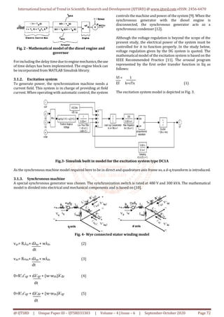 International Journal of Trend in Scientific Research and Development (IJTSRD) @ www.ijtsrd.com eISSN: 2456-6470
@ IJTSRD | Unique Paper ID – IJTSRD33303 | Volume – 4 | Issue – 6 | September-October 2020 Page 72
Fig. 2 - Mathematical model of the diesel engine and
governor
Forincluding the delay timedue to engine mechanics,theuse
of time delays has been implemented. The engine block can
be incorporated from MATLAB Simulink library.
3.1.2. Excitation system
To generate power, the synchronization machine needs a
current field. This system is in charge of providing at field
current. When operating with automatic control, the system
controls the machine and power of the system [9]. When the
synchronous generator with the diesel engine is
disconnected, the synchronous generator acts as a
synchronous condenser [12].
Although the voltage regulation is beyond the scope of the
present study, the electrical power of the system must be
controlled for it to function properly. In the study below,
voltage regulation given by the DG system is quoted. The
mathematical model of the excitation system is based on the
IEEE Recommended Practice [11]. The arousal program
represented by the first order transfer function in Eq as
follows:
Vf = 1
Ef k+sTx (1)
The excitation system model is depicted in Fig. 3.
Fig.3- Simulink built in model for the excitation system type DC1A
As the synchronous machine model required here to be in direct and quadrature axis frame so, a d-q transform is introduced.
3.1.3. Synchronous machine
A special synchronous generator was chosen. The synchronization switch is rated at 480 V and 300 kVA. The mathematical
model is divided into electrical and mechanical components and is based on [10].
Fig. 4- Wye connected stator winding model
vqs= Rsiqs+ dλqs + wλds (2)
dt
vds= Rsids+ dλqs + wλds (3)
dt
0=R'ri'qr + dλ'qr + (w-wm)λ'dr (4)
dt
0=R'ri'qr + dλ'dr + (w-wm)λ'qr (5)
dt
 