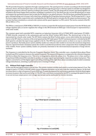 International Journal of Trend in Scientific Research and Development (IJTSRD) @ www.ijtsrd.com eISSN: 2456-6470
@ IJTSRD | Unique Paper ID – IJTSRD33303 | Volume – 4 | Issue – 6 | September-October 2020 Page 74
The DG provides frequency regulation through a speed governor. The speed governor actuates according to the desiredspeed
reference. Hence, the diesel engine state can becontrolled through the governor's referencespeed.Acontrollerwasdesignedto
regulate the governor reference speed accordingto the system's needs. The DE alongwithitsactuator and speedregulatorare
included in the Diesel Engine block and their modelling is justified in [13]. This block has the current SM speed (pu) as input
and outputs the mechanical power (pu) to take the DG speed to 1 pu speed reference. The DE has been simulatedbymeansofa
gain, relatingfuelling rate to torque, anda dead time, modelling the firing delay between pistons.TheDEtorquehas0/1.1puas
the lower/upper limits respectively and is multiplied by the SM shaftspeed to calculate the DE output mechanical power. The
actuator hasbeen simulated asa second order system and the speed regulator is a PID control. The inertia constant oftheDE+
SM set HDG is 1.75 s.
The SM hasa rated power (PSM-NOM) of 300 kVA, it receives as input the DE mechanical output power from the DE block and
voltage regulator plus an exciter regulates the voltage in the SM terminals its IEEE type 1 electrical part is represented by a
sixth-order model.
The constant speed stall controlled WTG comprises an Induction Generator (IG) of 275kW (WTG rated power PT-NOM =
275kW) directly connected to the autonomous grid and the Wind Turbine (WT) block. The electrical part of the IG is
represented by a fourth-order model. The WT block contains the Wind Turbine power curves which define the mechanical
power in the WT shaftasa function of thewind speed and the WT shaft speed. TheWT mechanical power is divided bytheWT
shaft speed to calculate the input torque applied to the IG. This WTG has no pitch control, so there is no way to control the
power it produces. Normally power system stability studies use reduced order models to increase the maximum integration
step size. Apart fromfaster simulation speed, thisresults in smothered waveformswhen compared to thoseresultingfromfull
order models. Power system stability studies are primarily interested in the electromechanical dynamics of large electric
machines.
The frequency is controlled by the Discrete Frequency Regulator block. This controller uses a standard three-phase Phase
LockedLoop (PLL) system to measure the system frequency. The measured frequency iscompared to the referencefrequency
(60 Hz) to obtain the frequency error. This error is integrated to obtain the phase error. The phase error is then used by a
Proportional-Differential (PD) controller to produce an output signal representing the required secondary load power. This
signalis converted to an 8-bit digital signalcontrolling switching of the eight three-phase secondaryloads.Inordertominimize
voltage disturbances, switching is performed at zero crossing of voltage.
4.1. Without Pitch Angle Controller
In thiscase the microgridsystem is run for 8 sec. The system contains variable load, whichis varied attimeinterval1.5sec.The
change in load is 175 kW to 350 kW, which causes frequency deviation can be seen from the respective figures. As the load
increases there is a dip in frequency (1 pu to 0.985 pu). Tomeet the demand the synchronous generatordrivenbydieselengine
increases its power, that can be seen in fig. 4.3. TheWTalso contributes momentarily, but WT is runningatthespeed12m/sso
it can not increase output power over a longer period and can be overloaded for shorter duration.
0 1 2 3 4 5 6 7 8
x 10
4
10
10.5
11
11.5
12
12.5
13
13.5
14
14.5
15
Time (s)
WindSpeed(m/s)
Fig.5 Wind Speed variations (m/s)
0 1 2 3 4 5 6 7 8
x 10
4
0
50
100
150
200
250
300
350
400
450
500
Time(s)
Load(kW)
Fig. 6 Variations in Load (kW)
 