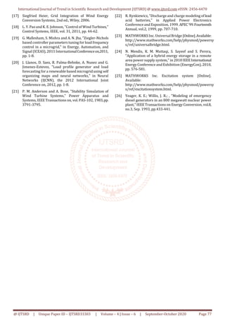 International Journal of Trend in Scientific Research and Development (IJTSRD) @ www.ijtsrd.com eISSN: 2456-6470
@ IJTSRD | Unique Paper ID – IJTSRD33303 | Volume – 4 | Issue – 6 | September-October 2020 Page 77
[17] Siegfried Heier, Grid Integration of Wind Energy
Conversion Systems, 2nd ed., Wiley, 2006.
[18] L. Y. Paoand K. E. Johnson, "Control of Wind Turbines,"
Control Systems, IEEE, vol. 31, 2011, pp. 44-62.
[19] G. Mallesham, S. Mishra and A. N. Jha, "Ziegler-Nichols
based controller parameters tuning for load frequency
control in a microgrid," in Energy, Automation, and
Signal (ICEAS), 2011 InternationalConferenceon,2011,
pp. 1-8.
[20] J. Llanos, D. Saez, R. Palma-Behnke, A. Nunez and G.
Jimenez-Estevez, "Load profile generator and load
forecasting for a renewable based microgrid using self
organizing maps and neural networks," in Neural
Networks (IJCNN), the 2012 International Joint
Conference on, 2012, pp. 1-8.
[21] P. M. Anderson and A. Bose, "Stability Simulation of
Wind Turbine Systems," Power Apparatus and
Systems, IEEE Transactions on, vol. PAS-102, 1983,pp.
3791-3795.
[22] R. Rynkiewicz,"Dischargeand charge modeling oflead
acid batteries," in Applied Power Electronics
Conference and Exposition, 1999. APEC'99.Fourteenth
Annual, vol.2, 1999, pp. 707-710.
[23] MATHWORKSInc. UniversalBridge [Online].Available:
http://www.mathworks.com/help/physmod/powersy
s/ref/universalbridge.html.
[24] N. Mendis, K. M. Muttaqi, S. Sayeef and S. Perera,
"Application of a hybrid energy storage in a remote
area power supply system," in 2010 IEEE International
Energy Conference and Exhibition (EnergyCon), 2010,
pp. 576-581.
[25] MATHWORKS Inc. Excitation system [Online].
Available:
http://www.mathworks.com/help/physmod/powersy
s/ref/excitationsystem.html.
[26] Yeager, K. E.; Willis, J. R.; , "Modeling of emergency
diesel generators in an 800 megawatt nuclear power
plant," IEEE Transactions on Energy Conversion, vol.8,
no.3, Sep. 1993, pp.433-441.
 
