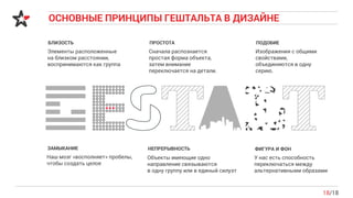 ОСНОВНЫЕ ПРИНЦИПЫ ГЕШТАЛЬТА В ДИЗАЙНЕ
18/18
БЛИЗОСТЬ
Элементы расположенные
на близком расстоянии,
воспринимаются как группа
ПОДОБИЕ
Изображения с общими
свойствами,
объединяются в одну
серию.
ЗАМЫКАНИЕ
Наш мозг «восполняет» пробелы,
чтобы создать целое
НЕПРЕРЫВНОСТЬ
Объекты имеющие одно
направление связываются
в одну группу или в единый силуэт
ФИГУРА И ФОН
У нас есть способность
переключаться между
альтернативными образами
ПРОСТОТА
Сначала распознается
простая форма объекта,
затем внимание
переключается на детали.
 
