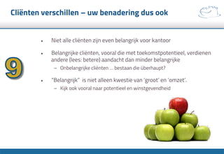 Cliënten verschillen – uw benadering dus ook
•  Niet alle cliënten zijn even belangrijk voor kantoor
•  Belangrijke cliënten, vooral die met toekomstpotentieel, verdienen
andere (lees: betere) aandacht dan minder belangrijke
–  Onbelangrijke cliënten … bestaan die überhaupt?
•  “Belangrijk” is niet alleen kwestie van ‘groot’ en ‘omzet’.
–  Kijk ook vooral naar potentieel en winstgevendheid
 