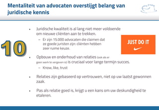 Mentaliteit van advocaten overstijgt belang van
juridische kennis
•  Juridische kwaliteit is al lang niet meer voldoende
om nieuwe cliënten aan te trekken.
–  Er zijn 15.000 advocaten die claimen dat
ze goede juristen zijn: cliënten hebben
zeer ruime keuze.
•  Opbouw en onderhoud van relaties (ook als er
geen werk te vergeven is) is cruciaal voor lange termijn succes.
–  Know, like, trust
•  Relaties zijn gebaseerd op vertrouwen, niet op uw laatst gewonnen
zaak.
•  Pas als relatie goed is, krijgt u een kans om uw deskundigheid te
etaleren.
 
