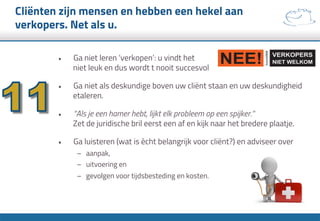 Cliënten zijn mensen en hebben een hekel aan
verkopers. Net als u.
•  Ga niet leren ‘verkopen’: u vindt het
niet leuk en dus wordt t nooit succesvol
•  Ga niet als deskundige boven uw cliënt staan en uw deskundigheid
etaleren.
•  “Als je een hamer hebt, lijkt elk probleem op een spijker.”
Zet de juridische bril eerst een af en kijk naar het bredere plaatje.
•  Ga luisteren (wat is ècht belangrijk voor cliënt?) en adviseer over
–  aanpak,
–  uitvoering en
–  gevolgen voor tijdsbesteding en kosten.
 