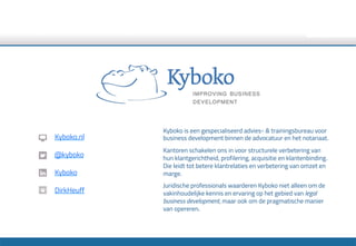 Kyboko is een gespecialiseerd advies- & trainingsbureau voor
business development binnen de advocatuur en het notariaat.
Kantoren schakelen ons in voor structurele verbetering van
hun klantgerichtheid, profilering, acquisitie en klantenbinding.
Die leidt tot betere klantrelaties en verbetering van omzet en
marge.
Juridische professionals waarderen Kyboko niet alleen om de
vakinhoudelijke kennis en ervaring op het gebied van legal
business development, maar ook om de pragmatische manier
van opereren.
Kyboko.nl
@kyboko
Kyboko
DirkHeuff
 