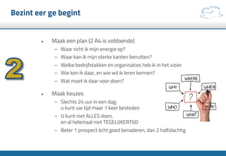 Bezint eer ge begint
•  Maak een plan (2 A4 is voldoende)
–  Waar richt ik mijn energie op?
–  Waar kan ik mijn sterke kanten benutten?
–  Welke bedrijfstakken en organisaties heb ik in het vizier
–  Wie ken ik daar, en wie wil ik leren kennen?
–  Wat moet ik daar voor doen?
•  Maak keuzes
–  Slechts 24 uur in een dag;
u kunt uw tijd maar 1 keer besteden
–  U kunt niet ALLES doen,
en al helemaal niet TEGELIJKERTIJD
–  Beter 1 prospect ècht goed benaderen, dan 2 halfslachtig
 