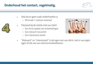 Onderhoud het contact, regelmatig.
•  Ook als er geen zaak onderhanden is
–  Minimaal 1 maal per kwartaal
•  Passend bij de relatie met uw cliënt
–  Een korte update van ontwikkelingen
–  Een relevant nieuwsfeit
–  Een interessant artikel
•  “Relevant” en “interessant” in de ogen van uw cliënt, niet in uw eigen
ogen of die van uw communicatieadviseur
 