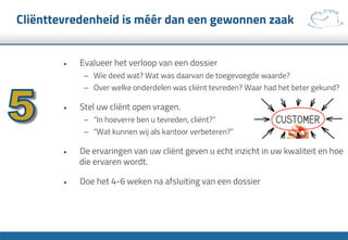 Cliënttevredenheid is méér dan een gewonnen zaak
•  Evalueer het verloop van een dossier
–  Wie deed wat? Wat was daarvan de toegevoegde waarde?
–  Over welke onderdelen was cliënt tevreden? Waar had het beter gekund?
•  Stel uw cliënt open vragen.
–  “In hoeverre ben u tevreden, cliënt?”
–  “Wat kunnen wij als kantoor verbeteren?”
•  De ervaringen van uw cliënt geven u echt inzicht in uw kwaliteit en hoe
die ervaren wordt.
•  Doe het 4-6 weken na afsluiting van een dossier
 