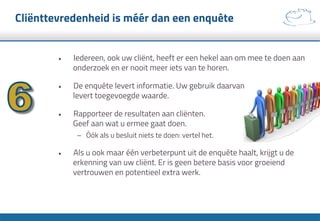 Cliënttevredenheid is méér dan een enquête
•  Iedereen, ook uw cliënt, heeft er een hekel aan om mee te doen aan
onderzoek en er nooit meer iets van te horen.
•  De enquête levert informatie. Uw gebruik daarvan
levert toegevoegde waarde.
•  Rapporteer de resultaten aan cliënten.
Geef aan wat u ermee gaat doen.
–  Óók als u besluit niets te doen: vertel het.
•  Als u ook maar één verbeterpunt uit de enquête haalt, krijgt u de
erkenning van uw cliënt. Er is geen betere basis voor groeiend
vertrouwen en potentieel extra werk.
 