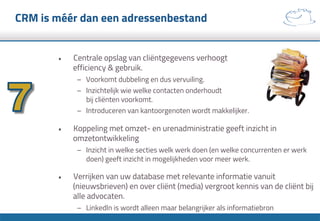 CRM is méér dan een adressenbestand
•  Centrale opslag van cliëntgegevens verhoogt
efficiency & gebruik.
–  Voorkomt dubbeling en dus vervuiling.
–  Inzichtelijk wie welke contacten onderhoudt
bij cliënten voorkomt.
–  Introduceren van kantoorgenoten wordt makkelijker.
•  Koppeling met omzet- en urenadministratie geeft inzicht in
omzetontwikkeling
–  Inzicht in welke secties welk werk doen (en welke concurrenten er werk
doen) geeft inzicht in mogelijkheden voor meer werk.
•  Verrijken van uw database met relevante informatie vanuit
(nieuwsbrieven) en over cliënt (media) vergroot kennis van de cliënt bij
alle advocaten.
–  LinkedIn is wordt alleen maar belangrijker als informatiebron
 