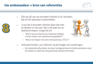 Uw ambassadeur = bron van referenties
•  Één op vijf van uw tevreden cliënten is zó tevreden
dat ze het spontaan rondvertellen.
•  3 van die 5 tevreden cliënten doen dat niet:
ze denken er niet aan. Aan u de taak om ze
daarbij te helpen: vraag het ze!
–  “Wie in jouw netwerk zou interesse hebben
in mijn manier van adviseren/aanpakken?”
–  “Wil je me helpen met een introductie bij <XYZ>?”
•  Uiteraard houdt u uw ‘referent’ op de hoogte van vorderingen.
–  Een bedankbriefje (zeker als deze handgeschreven is) doet wonderen voor
de relatie en daarmee het groeiende aantal referenties.
 