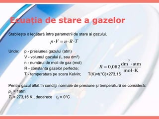 Ecuația de stare a gazelor
K
mol
atm
dm
082
,
0
3



R
Stabilește o legătură între parametrii de stare ai gazului.
Unde: p - presiunea gazului (atm)
V - volumul gazului (L sau dm3)
n - numărul de moli de gaz (mol)
R - constanta gazelor perfecte;
T - temperatura pe scara Kelvin; T(K)=t(°C)+273,15
Pentru gazul aflat în condiţii normale de presiune și temperatură se consideră:
p0 = 1atm
T0 = 273,15 K , deoarece t0 = 0°C
T
R
n
V
p 



 