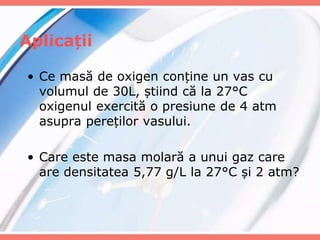 Aplicații
• Ce masă de oxigen conține un vas cu
volumul de 30L, știind că la 27°C
oxigenul exercită o presiune de 4 atm
asupra pereților vasului.
• Care este masa molară a unui gaz care
are densitatea 5,77 g/L la 27°C și 2 atm?
 