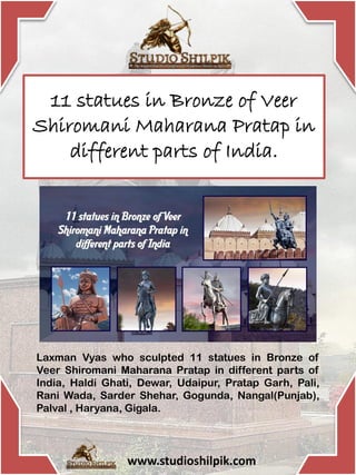 11 statues in Bronze of Veer
Shiromani Maharana Pratap in
different parts of India.
Laxman Vyas who sculpted 11 statues in Bronze of
Veer Shiromani Maharana Pratap in different parts of
India, Haldi Ghati, Dewar, Udaipur, Pratap Garh, Pali,
Rani Wada, Sarder Shehar, Gogunda, Nangal(Punjab),
Palval , Haryana, Gigala.
www.studioshilpik.com
 