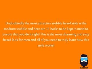 Undoubtedlythe most attractivestubblebeard style isthe
medium stubble andhere are 11 hacks to be kept in mindto
ensure thatyou do it right! Thisisthe most charming andsexy
beard lookfor men andallof youneed to truly learnhow this
style works!