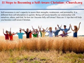 11 Steps to Becoming a Self-Aware Christian | Church.org
Self-awareness is one’s capacity to assess their strengths, weaknesses, and personality. It is
different from self-absorption or egoism. Being self-aware benefits our relationship with
ourselves, others, and God. So how do I become fully self-aware? Here are 11 tips that will help
you become a self-aware Christian.
 