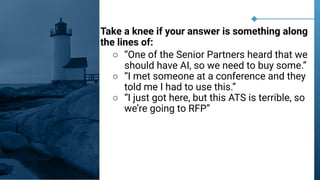 Take a knee if your answer is something along
the lines of:
○ “One of the Senior Partners heard that we
should have AI, so we need to buy some.”
○ “I met someone at a conference and they
told me I had to use this.”
○ “I just got here, but this ATS is terrible, so
we’re going to RFP”
 