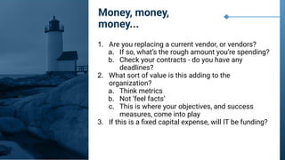 1. Are you replacing a current vendor, or vendors?
a. If so, what’s the rough amount you’re spending?
b. Check your contracts - do you have any
deadlines?
2. What sort of value is this adding to the
organization?
a. Think metrics
b. Not ‘feel facts’
c. This is where your objectives, and success
measures, come into play
3. If this is a ﬁxed capital expense, will IT be funding?
Money, money,
money...
 